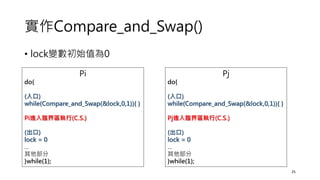 實作Compare_and_Swap()
• lock變數初始值為0
25
Pi
do{
(入口)
while(Compare_and_Swap(&lock,0,1)){ }
Pi進入臨界區執行(C.S.)
(出口)
lock = 0
…
其他部分
}while(1);
Pj
do{
(入口)
while(Compare_and_Swap(&lock,0,1)){ }
Pj進入臨界區執行(C.S.)
(出口)
lock = 0
…
其他部分
}while(1);
 