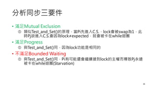 分析同步三要件
• 滿足Mutual Exclusion
 類似Test_and_Set()的原理，當Pi先進入C.S.，lock會被swap為1，此
時Pj欲進入C.S.會因為lock≠expected，就會被卡在while迴圈
• 滿足Progress
 與Test_and_Set()同，因為lock功能是相同的
• 不滿足Bounded Waiting
 與Test_and_Set()同，Pi有可能還會繼續搶到lock的主權而導致Pj永遠
被卡在while迴圈(Starvation)
26
 