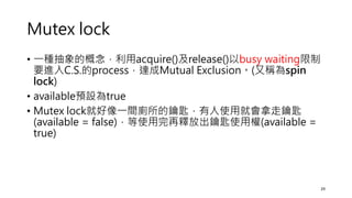 Mutex lock
• 一種抽象的概念，利用acquire()及release()以busy waiting限制
要進入C.S.的process，達成Mutual Exclusion。(又稱為spin
lock)
• available預設為true
• Mutex lock就好像一間廁所的鑰匙，有人使用就會拿走鑰匙
(available = false)，等使用完再釋放出鑰匙使用權(available =
true)
29
 