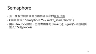 Semaphore
• 是一種解決同步問題及臨界區設計的資料形態
• C語言宣告：Semaphore *S = make_semaphore(1);
• 與mutex lock類似，也提供兩種方法wait(S), signal(S)來控制要
進入C.S.的process
31
 