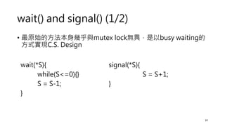 wait() and signal() (1/2)
• 最原始的方法本身幾乎與mutex lock無異，是以busy waiting的
方式實現C.S. Design
32
wait(*S){
while(S<=0){}
S = S-1;
}
signal(*S){
S = S+1;
}
 