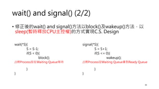wait() and signal() (2/2)
• 修正後的wait() and signal()方法以block()及wakeup()方法，以
sleep(暫時釋放CPU主控權)的方式實現C.S. Design
33
wait(*S){
S = S-1;
if(S < 0){
block();
//將Process放在Waiting Queue等待
}
}
signal(*S){
S = S+1;
if(S <= 0){
wakeup();
//將Process從Waiting Queue拿到Ready Queue
}
}
 