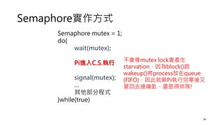 Semaphore實作方式
Semaphore mutex = 1;
do{
wait(mutex);
Pi進入C.S.執行
signal(mutex);
…
其他部分程式
}while(true)
34
不會像mutex lock會產生
starvation，因為block()跟
wakeup()將process放在queue
(FIFO)，因此就算Pi執行完畢後又
要回去搶鑰匙，還是得排隊!
 