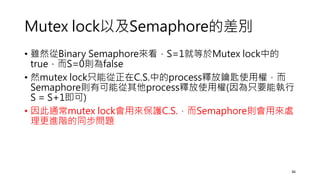 Mutex lock以及Semaphore的差別
• 雖然從Binary Semaphore來看，S=1就等於Mutex lock中的
true，而S=0則為false
• 然mutex lock只能從正在C.S.中的process釋放鑰匙使用權，而
Semaphore則有可能從其他process釋放使用權(因為只要能執行
S = S+1即可)
• 因此通常mutex lock會用來保護C.S.，而Semaphore則會用來處
理更進階的同步問題
36
 