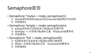 Semaphore宣告
• Semaphore *mutex = make_semaphore(1);
 mutex用來控制Producer及Consumer在Buffer中的存取
 初始值為1
• Semaphore *empty = make_semaphore(n);
 empty用來表示目前有多少Buffer的空間可用
 若empty <= 0 時表示Buffer已滿，Producer就要等待
 初始值為n
• Semaphore *full = make_semaphore(0);
 full用來表示目前有多少Buffer空間已被使用
 若full = 0 時表示Buffer已空，Consumer就要等待
 初始值為0
39
 