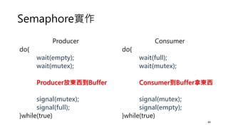Semaphore實作
40
Producer
do{
wait(empty);
wait(mutex);
Producer放東西到Buffer
signal(mutex);
signal(full);
}while(true)
Consumer
do{
wait(full);
wait(mutex);
Consumer到Buffer拿東西
signal(mutex);
signal(empty);
}while(true)
 