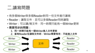 二.讀寫問題
• 有多個Writer與多個Reader對同一份文件進行讀寫
• Reader：讀取文件，且可以多個Reader同時讀取
• Writer：可以讀/寫文件，同一時間只能有一個Writer更新
• 需要同步的問題：
1. 同一時間只能有一個Writer進入文件更新
2. 當有Reader在讀取文件時，Writer需要等待，不能進入文件
41
文件
Writer
Writer
Writer
Reader
Reader
Reader
 