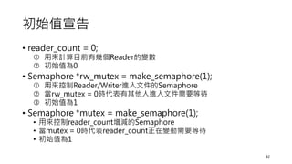 初始值宣告
• reader_count = 0;
 用來計算目前有幾個Reader的變數
 初始值為0
• Semaphore *rw_mutex = make_semaphore(1);
 用來控制Reader/Writer進入文件的Semaphore
 當rw_mutex = 0時代表有其他人進入文件需要等待
 初始值為1
• Semaphore *mutex = make_semaphore(1);
• 用來控制reader_count增減的Semaphore
• 當mutex = 0時代表reader_count正在變動需要等待
• 初始值為1
42
 