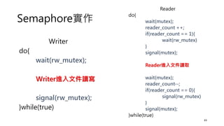 Semaphore實作
43
Writer
do{
wait(rw_mutex);
Writer進入文件讀寫
signal(rw_mutex);
}while(true)
Reader
do{
wait(mutex);
reader_count ++;
if(reader_count == 1){
wait(rw_mutex)
}
signal(mutex);
Reader進入文件讀取
wait(mutex);
reader_count--;
if(reader_count == 0){
signal(rw_mutex)
}
signal(mutex);
}while(true)
 