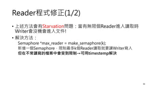 Reader程式修正(1/2)
• 上述方法會有Starvation問題：當有無限個Reader進入讀取時
Writer會沒機會進入文件!
• 解決方法：
Semaphore *max_reader = make_semaphore(k);
新增一個Semaphore，限制最多k個Reader讀取就要讓Writer寫入
但在不常讀寫的檔案中會受到限制→可用timestemp解決
44
 