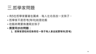 三.哲學家問題
• 有5位哲學家圍著在圓桌，每人左右各放一支筷子。
• 哲學家不是思考(等待)就是吃飯
• 吃飯時需要身邊兩支筷子
• 需要同步的問題：
1. 哲學家想吃時但身旁任一筷子有人拿走就要等待(思考)
46
 