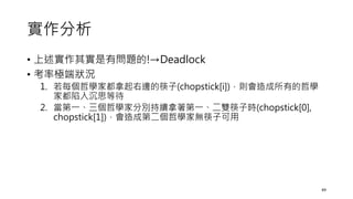 實作分析
• 上述實作其實是有問題的!→Deadlock
• 考率極端狀況
1. 若每個哲學家都拿起右邊的筷子(chopstick[i])，則會造成所有的哲學
家都陷入沉思等待
2. 當第一、三個哲學家分別持續拿著第一、二雙筷子時(chopstick[0],
chopstick[1])，會造成第二個哲學家無筷子可用
49
 