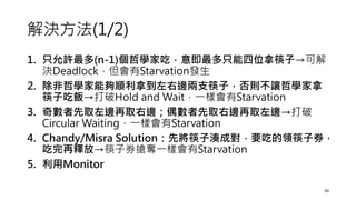 解決方法(1/2)
1. 只允許最多(n-1)個哲學家吃，意即最多只能四位拿筷子→可解
決Deadlock，但會有Starvation發生
2. 除非哲學家能夠順利拿到左右邊兩支筷子，否則不讓哲學家拿
筷子吃飯→打破Hold and Wait，一樣會有Starvation
3. 奇數者先取左邊再取右邊；偶數者先取右邊再取左邊→打破
Circular Waiting，一樣會有Starvation
4. Chandy/Misra Solution：先將筷子湊成對，要吃的領筷子券，
吃完再釋放→筷子券搶奪一樣會有Starvation
5. 利用Monitor
50
 
