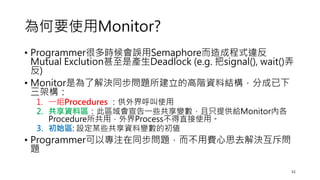 為何要使用Monitor?
• Programmer很多時候會誤用Semaphore而造成程式違反
Mutual Exclution甚至是產生Deadlock (e.g. 把signal(), wait()弄
反)
• Monitor是為了解決同步問題所建立的高階資料結構，分成已下
三架構：
1. 一組Procedures ：供外界呼叫使用
2. 共享資料區：此區域會宣告一些共享變數，且只提供給Monitor內各
Procedure所共用，外界Process不得直接使用。
3. 初始區: 設定某些共享資料變數的初値
• Programmer可以專注在同步問題，而不用費心思去解決互斥問
題
51
 