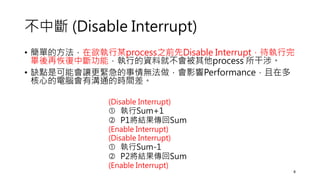 不中斷 (Disable Interrupt)
• 簡單的方法，在欲執行某process之前先Disable Interrupt，待執行完
畢後再恢復中斷功能，執行的資料就不會被其他process 所干涉。
• 缺點是可能會讓更緊急的事情無法做，會影響Performance，且在多
核心的電腦會有溝通的時間差。
(Disable Interrupt)
 執行Sum+1
 P1將結果傳回Sum
(Enable Interrupt)
(Disable Interrupt)
 執行Sum-1
 P2將結果傳回Sum
(Enable Interrupt)
8
 