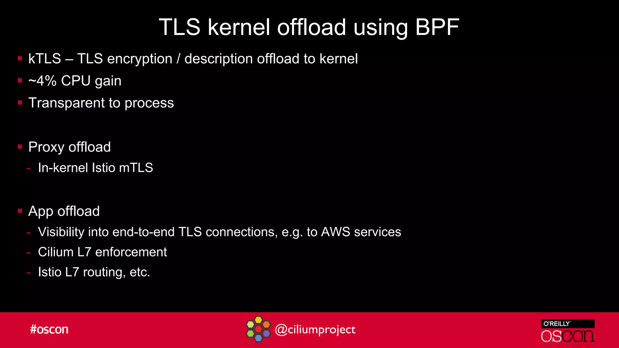 @ciliumproject
TLS kernel offload using BPF
§ kTLS – TLS encryption / description offload to kernel
§ ~4% CPU gain
§ Transparent to process
§ Proxy offload
- In-kernel Istio mTLS
§ App offload
- Visibility into end-to-end TLS connections, e.g. to AWS services
- Cilium L7 enforcement
- Istio L7 routing, etc.
 