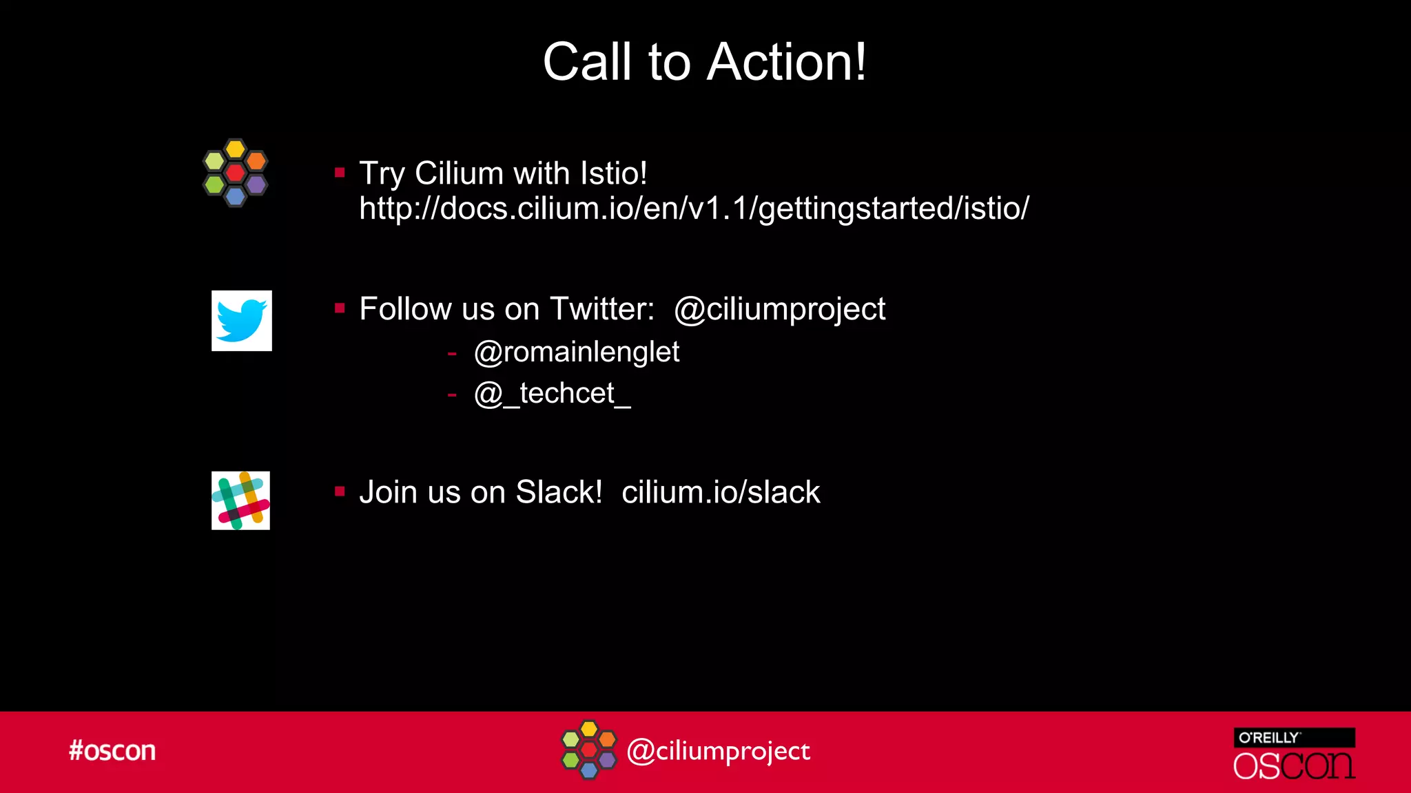 @ciliumproject
Call to Action!
§ Try Cilium with Istio!
http://docs.cilium.io/en/v1.1/gettingstarted/istio/
§ Follow us on Twitter: @ciliumproject
- @romainlenglet
- @_techcet_
§ Join us on Slack! cilium.io/slack
 