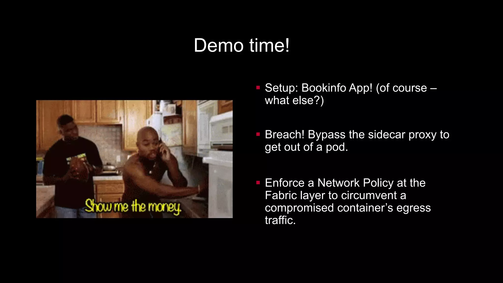 § Setup: Bookinfo App! (of course –
what else?)
§ Breach! Bypass the sidecar proxy to
get out of a pod.
§ Enforce a Network Policy at the
Fabric layer to circumvent a
compromised container’s egress
traffic.
Demo time!
 