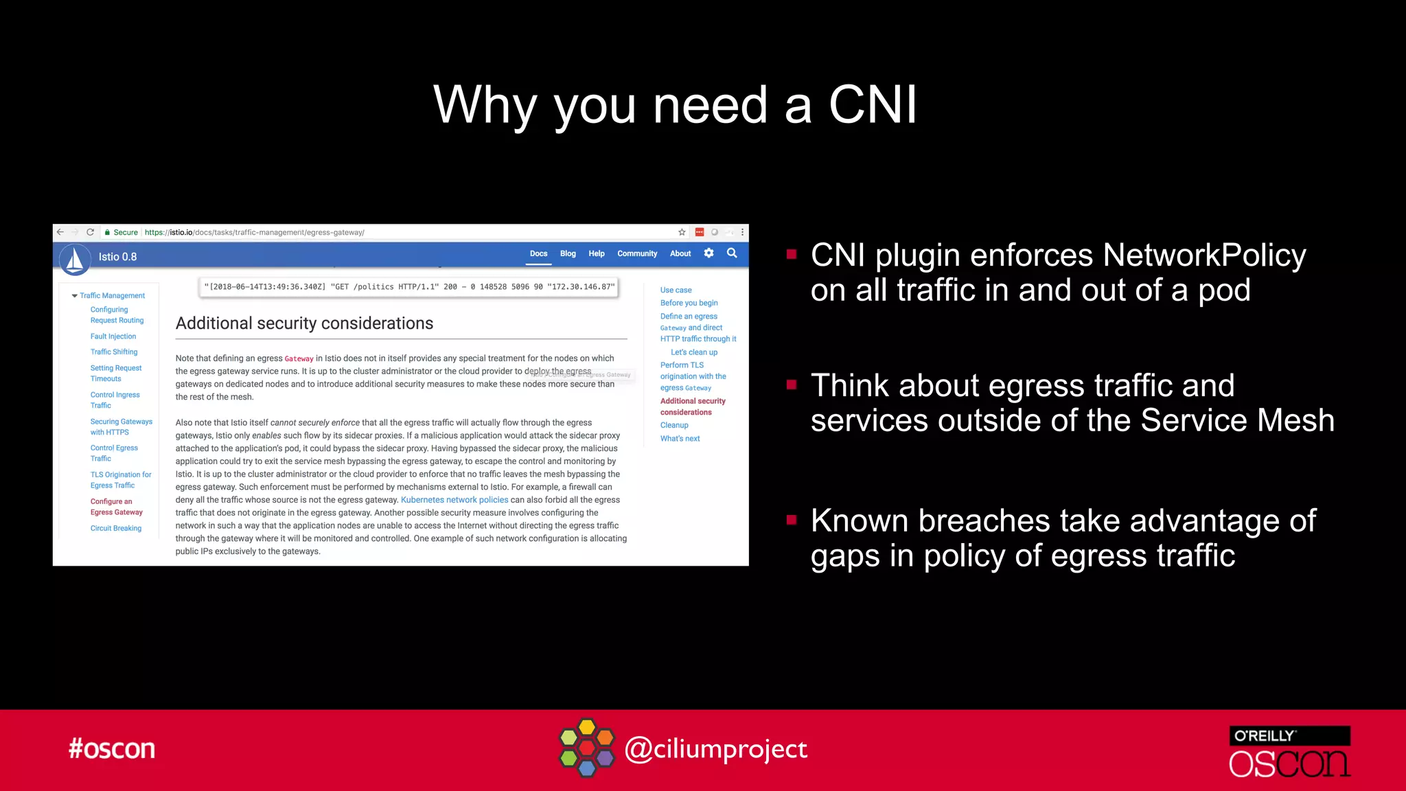@ciliumproject
§ CNI plugin enforces NetworkPolicy
on all traffic in and out of a pod
§ Think about egress traffic and
services outside of the Service Mesh
§ Known breaches take advantage of
gaps in policy of egress traffic
Why you need a CNI
 