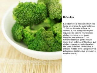 Bróculos É tão bom que o médico Sadhkin não hesita em chamar-lhe superpoderoso: "O Bróculo é excelente fonte de vitamina A, que é responsável pela regulação do sistema imunológico e ajuda a prevenir e  a combater infecções e de vitamina C, um nutriente essencial  para a função imune e um poderoso antioxidante que ajuda a proteger as moléculas vitais, tais como proteínas, carboidratos e áidos de radicais livres “ (responsáveis pelos danos celulares que provocam o envelhecimento). 
