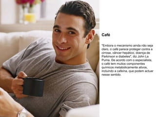 Café "Embora o mecanismo ainda não seja claro, o café parece proteger contra a cirrose, câncer hepático, doença de Parkinson e diabetes", diz John La Puma. De acordo com o especialista, o café tem muitos componentes químicos metabolicamente ativos, incluindo a cafeína, que podem actuar nesse sentido. 