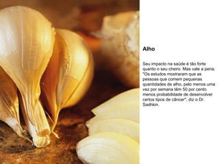 Alho Seu impacto na saúde é tão forte quanto o seu cheiro. Mas vale a pena. "Os estudos mostraram que as pessoas que comem pequenas quantidades de alho, pelo menos uma vez por semana têm 50 por cento menos probabilidade de desenvolver certos tipos de câncer", diz o Dr. Sadhkin. 