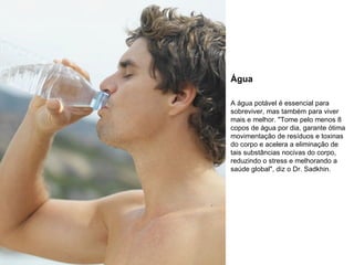 Água A água potável é essencial para sobreviver, mas também para viver mais e melhor. "Tome pelo menos 8 copos de água por dia, garante ótima movimentação de resíduos e toxinas do corpo e acelera a eliminação de tais substâncias nocivas do corpo, reduzindo o stress e melhorando a saúde global", diz o Dr. Sadkhin. 