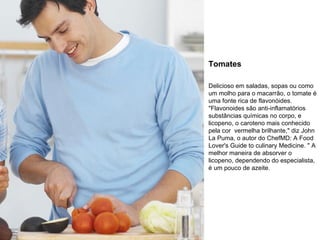 Tomates Delicioso em saladas, sopas ou como um molho para o macarrão, o tomate é uma fonte rica de flavonóides. "Flavonoides são anti-inflamatórios substâncias químicas no corpo, e licopeno, o caroteno mais conhecido pela cor  vermelha brilhante," diz John La Puma, o autor do ChefMD: A Food Lover's Guide to culinary Medicine. " A melhor maneira de absorver o licopeno, dependendo do especialista, é um pouco de azeite. 