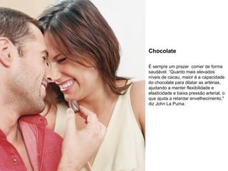 Chocolate É sempre um prazer  comer de forma saudável. “Quanto mais elevados níveis de cacau, maior é a capacidade do chocolate para dilatar as artérias, ajudando a manter flexibilidade e elasticidade e baixa pressão arterial, o que ajuda a retardar envelhecimento," diz John La Puma. 