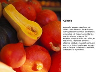 Cabaça Aproveita a época. A cabaça, de acordo com o médico Sadkhin vem carregada com vitaminas e nutrientes essenciais e é rica em antioxidantes que impedem o processo de envelhecimento e estimulam a função metabólica. “Também diminui a glicemia e reduz o mau colesterol, um componente importante para aqueles que sofrem de diabetes e obesidade", acrescenta o especialista. 