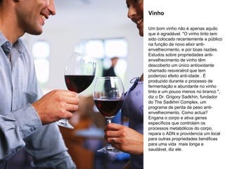 Vinho Um bom vinho não é apenas aquilo que é agradável. "O vinho tinto tem sido colocado recentemente a público na função de novo elixir anti-envelhecimento, e por boas razões. Estudos sobre propriedades anti-envelhecimento de vinho têm descoberto um único antioxidante chamado resveratrol que tem poderoso efeito anti-idade . É produzido durante o processo de fermentação e abundante no vinho tinto e um pouco menos no branco ", diz o Dr. Grigory Sadkhin, fundador do The Sadkhin Complex, um programa de perda de peso anti-envelhecimento. Como actua? Engana o corpo e ativa genes específicos que controlam os processos metabólicos do corpo, repara o ADN e providencia um local para outras propriedades benéficas para uma vida  mais longa e saudável, diz ele.  