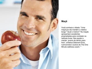 Maçã Você conhece o ditado: "Uma maçã por dia mantém o médico longe." Qual o motivo? "As maçãs apresentam excelentes propriedades para combater os radicais livres. Nos ajudar a manter  jovens de dentro para fora", sintetiza Deborah Enos, nutricionista e autora de The One Minute wellness coach. " 
