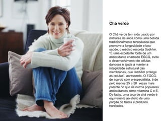 Chá verde O Chá verde tem sido usado por milhares de anos como uma bebida tradicionalmente terapêutica que promove a longevidade e boa saúde, o médico recorda Sadkhin. "É uma excelente fonte de um antioxidante chamado EGCG, evita o desenvolvimento de células danosas e ajuda a manter a integridade estrutural das membranas, que também protege as células", acrescenta. O EGCG, de acordo com o especialista, é de pelo menos 25 a 50  vezes mais potente do que os outros populares antioxidantes como vitamina C e E. De facto, uma taça de chá verde é equivalente ao efeito de uma porção de frutas e produtos hortícolas.  