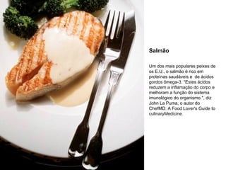 Salmão Um dos mais populares peixes de os E.U., o salmão é rico em proteínas saudáveis e  de ácidos gordos ômega-3. "Estes ácidos reduzem a inflamação do corpo e melhoram a função do sistema imunológico do organismo ", diz John La Puma, o autor do ChefMD: A Food Lover's Guide to culinaryMedicine. 