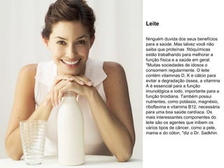 Leite Ninguém duvida dos seus benefícios para a saúde. Mas talvez você não saiba que proteínas  fitóquímicas estão trabalhando para melhorar a função física e a saúde em geral. "Muitas sociedades de idosos o consomem regularmente. O leite contém vitaminas D, K e cálcio para evitar a degradação óssea, a vitamina A é essencial para a função imunológica e iodo, importante para a função tiroidiana. Também possui nutrientes, como potássio, magnésio, riboflavina e vitamina B12, necessária para uma boa saúde cardíaca. Os mais interessantes componentes do leite são os agentes que inibem os vários tipos de câncer, como a pele, mama e do cólon, "diz o Dr. Sadkhin. 
