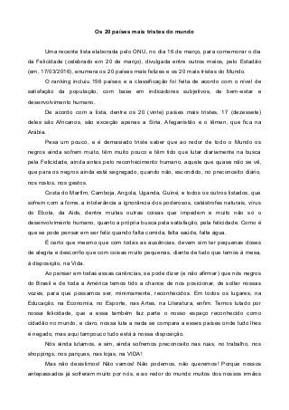 Os 20 países mais tristes do mundo
Uma recente lista elaborada pelo ONU, no dia 16 de março, para comemorar o dia
da Felicidade (celebrado em 20 de março), divulgada entre outros meios, pelo Estadão
(em, 17/03/2016), enumera os 20 países mais felizes e os 20 mais tristes do Mundo.
O ranking incluiu 156 países e a classificação foi feita de acordo com o nível de
satisfação da população, com base em indicadores subjetivos, de bem-estar e
desenvolvimento humano.
De acordo com a lista, dentre os 20 (vinte) países mais tristes, 17 (dezessete)
deles são Africanos, são exceção apenas a Síria, Afeganistão e o Iêmen, que fica na
Arábia.
Pesa um pouco, e é demasiado triste saber que ao redor de todo o Mundo os
negros ainda sofrem muito, têm muito pouco e têm tido que lutar diariamente na busca
pela Felicidade, ainda antes pelo reconhecimento humano, aquele que quase não se vê,
que para os negros ainda está segregado, quando não, escondido, no preconceito diário,
nos rostos, nos gestos.
Costa do Marfim, Camboja, Angola, Uganda, Guiné, e todos os outros listados, que
sofrem com a fome, a intolerância a ignorância dos poderosos, catástrofes naturais, vírus
do Ebola, da Aids, dentre muitas outras coisas que impedem e muito não só o
desenvolvimento humano, quanto a própria busca pela satisfação, pela felicidade. Como é
que se pode pensar em ser feliz quando falta comida, falta saúde, falta água.
É certo que mesmo que com todas as ausências, devem sim ter pequenas doses
de alegria e desconfio que com coisas muito pequenas, diante de tudo que temos à mesa,
à disposição, na Vida.
Ao pensar em todas essas carências, se pode dizer (e não afirmar) que nós negros
do Brasil e de toda a América temos tido a chance de nos posicionar, de soltar nossas
vozes, para que possamos ser, minimamente, reconhecidos. Em todos os lugares, na
Educação, na Economia, no Esporte, nas Artes, na Literatura, enfim. Temos lutado por
nossa felicidade, que a essa também faz parte o nosso espaço reconhecido como
cidadão no mundo, e claro, nossa luta a nada se compara a esses países onde tudo lhes
é negado, mas aqui tampouco tudo está à nossa disposição.
Nós ainda lutamos, e sim, ainda sofremos preconceito nas ruas, no trabalho, nos
shoppings, nos parques, nas lojas, na VIDA!
Mas não desistimos! Não vamos! Não podemos, não queremos! Porque nossos
antepassados já sofreram muito por nós, e ao redor do mundo muitos dos nossos irmãos
 