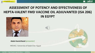 1EuFMD | Open Session special edition | #OS20se
Abdel-Hamid Bazid (presenter)
MEVAC / University of Sadat City / Egypt
ASSESSMENT OF POTENCY AND EFFECTIVENESS OF
HEPTA-VALENT FMD VACCINE OIL ADJUVANTED (ISA 206)
IN EGYPT
 