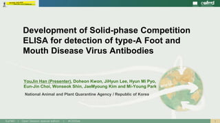 1EuFMD | Open Session special edition | #OS20se
National Animal and Plant Quarantine Agency / Republic of Korea
Development of Solid-phase Competition
ELISA for detection of type-A Foot and
Mouth Disease Virus Antibodies
YouJin Han (Presenter), Doheon Kwon, JiHyun Lee, Hyun Mi Pyo,
Eun-Jin Choi, Wonseok Shin, JaeMyoung Kim and Mi-Young Park
 