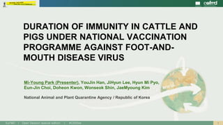 1EuFMD | Open Session special edition | #OS20se
National Animal and Plant Quarantine Agency / Republic of Korea
DURATION OF IMMUNITY IN CATTLE AND
PIGS UNDER NATIONAL VACCINATION
PROGRAMME AGAINST FOOT-AND-
MOUTH DISEASE VIRUS
Mi-Young Park (Presenter), YouJin Han, JiHyun Lee, Hyun Mi Pyo,
Eun-Jin Choi, Doheon Kwon, Wonseok Shin, JaeMyoung Kim
 