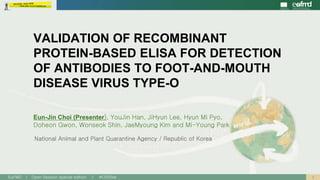 1EuFMD | Open Session special edition | #OS20se
National Animal and Plant Quarantine Agency / Republic of Korea
VALIDATION OF RECOMBINANT
PROTEIN-BASED ELISA FOR DETECTION
OF ANTIBODIES TO FOOT-AND-MOUTH
DISEASE VIRUS TYPE-O
Eun-Jin Choi (Presenter), YouJin Han, JiHyun Lee, Hyun Mi Pyo,
Doheon Gwon, Wonseok Shin, JaeMyoung Kim and Mi-Young Park
 