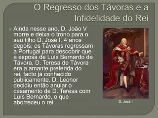 O Regresso dos Távoras e a Infidelidade do ReiAinda nesse ano, D. João V morre e deixa o trono para o seu filho D. José I. 4 anos depois, os Távoras regressam a Portugal para descobrir que a esposa de Luís Bernardo de Távora, D. Teresa de Távora era a amante preferida do rei, facto já conhecido publicamente. D. Leonor decidiu então anular o casamento de D. Teresa com Luís Bernardo, o que aborreceu o reiD. José I