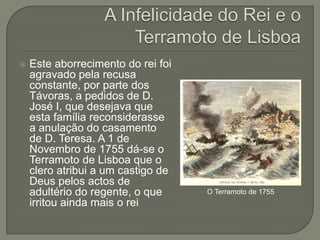 A Infelicidade do Rei e o Terramoto de LisboaEste aborrecimento do rei foi agravado pela recusa constante, por parte dos Távoras, a pedidos de D. José I, que desejava que esta família reconsiderasse a anulação do casamento de D. Teresa. A 1 de Novembro de 1755 dá-se o Terramoto de Lisboa que o clero atribui a um castigo de Deus pelos actos de adultério do regente, o que irritou ainda mais o reiO Terramoto de 1755