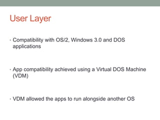 User Layer
• Compatibility with OS/2, Windows 3.0 and DOS
applications
• App compatibility achieved using a Virtual DOS Machine
(VDM)
• VDM allowed the apps to run alongside another OS
 