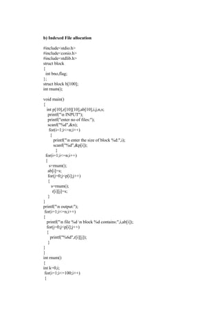 b) Indexed File allocation

#include<stdio.h>
#include<conio.h>
#include<stdlib.h>
struct block
{
  int bno,flag;
};
struct block b[100];
int rnum();

void main()
{
   int p[10],r[10][10],ab[10],i,j,n,s;
    printf("n INPUT");
    printf("enter no of files:");
    scanf("%d",&n);
     for(i=1;i<=n;i++)
      {
         printf("n enter the size of block %d:",i);
         scanf("%d",&p[i]);
          }
  for(i=1;i<=n;i++)
  {
     s=rnum();
    ab[i]=s;
    for(j=0;j<p[i];j++)
    {
       s=rnum();
        r[i][j]=s;
    }
}
printf("n output:");
 for(i=1;i<=n;i++)
{
   printf("n file %d n block %d contains:",i,ab[i]);
   for(j=0;j<p[i];j++)
   {
      printf("%6d",r[i][j]);
    }
}
}
int rnum()
{
int k=0,i;
 for(i=1;i<=100;i++)
 {
 