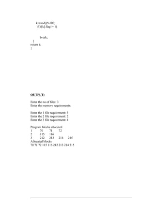 k=rand()%100;
     if(b[k].flag!=-1)


       break;
  }
return k;
}




OUTPUT:

Enter the no of files: 3
Enter the memory requirements:

Enter the 1 file requirement: 3
Enter the 2 file requirement: 2
Enter the 3 file requirement: 4

Program blocks allocated
1      70     71     72
2      115    116
3      212    213    214    215
Allocated blocks
70 71 72 115 116 212 213 214 215
 