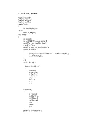c) Linked File Allocation

#include<stdio.h>
#include<conio.h>
#include<stdlib.h>
typedef struct
{
        int bno,flag,bn[20];
}block;
        block b[100],b1;
void main()
{
        int rnum();
        int p[30],kk[20],i,n,t,s1,s,r,j,c=1;
        printf("n enter no of i/p files");
        scanf("%d",&n);
        printf("n input the requirements");
        for(i=1;i<=n;i++)
        {
                printf("n enter the no of blocks needed for file%d",i);
                scanf("%d",&p[i]);
        }
        t=1;
        for(i=1;i<=n;i++)
        {
           for(j=1;j<=p[i];j++)
           {
                s=rnum();
                b[s].flag=1;
                b[c].bno=s;
                r=p[i]-1;
                kk[i]=s;
                t=1;
                c++;
            }
        }
        while(r!=0)
        {
                s1=rnum();
                b[s].bn[t]=s1;
                b[s1].flag=1;
                b[c].bno=s1;
                r=r-1;
                t=t+1;
                c++;
        }
        printf("n allocation:n");
 