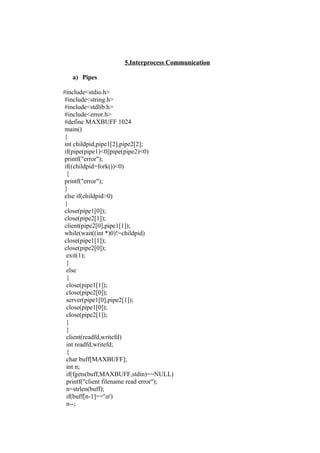 5.Interprocess Communication

   a) Pipes

#include<stdio.h>
 #include<string.h>
 #include<stdlib.h>
 #include<error.h>
 #define MAXBUFF 1024
 main()
 {
 int childpid,pipe1[2],pipe2[2];
 if(pipe(pipe1)<0||pipe(pipe2)<0)
 printf("error");
 if((childpid=fork())<0)
  {
 printf("error");
 }
 else if(childpid>0)
 {
 close(pipe1[0]);
 close(pipe2[1]);
 client(pipe2[0],pipe1[1]);
 while(wait((int *)0)!=childpid)
 close(pipe1[1]);
 close(pipe2[0]);
  exit(1);
  }
  else
  {
  close(pipe1[1]);
  close(pipe2[0]);
  server(pipe1[0],pipe2[1]);
  close(pipe1[0]);
  close(pipe2[1]);
  }
  }
  client(readfd,writefd)
  int readfd,writefd;
  {
  char buff[MAXBUFF];
  int n;
  if(fgets(buff,MAXBUFF,stdin)==NULL)
  printf("client filename read error");
  n=strlen(buff);
  if(buff[n-1]=='n')
  n--;
 