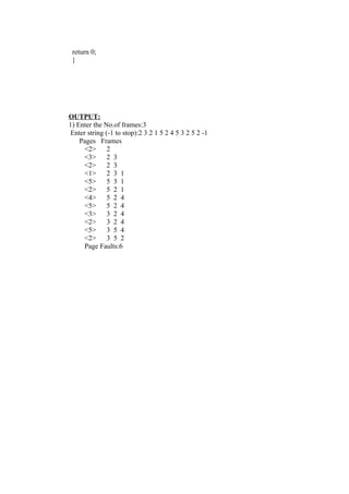 return 0;
 }




OUTPUT:
1) Enter the No.of frames:3
 Enter string (-1 to stop):2 3 2 1 5 2 4 5 3 2 5 2 -1
    Pages Frames
      <2>      2
      <3>      2 3
      <2>      2 3
      <1>      2 3 1
      <5>      5 3 1
      <2>      5 2 1
      <4>      5 2 4
      <5>      5 2 4
      <3>      3 2 4
      <2>      3 2 4
      <5>      3 5 4
      <2>      3 5 2
      Page Faults:6
 