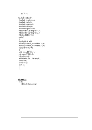 b) FIFO

#include<stdlib.h>
 #include<sys/types.h>
 #include<stdio.h>
 #include<sys/stat.h>
 #include<string.h>
 #include<sys/wait.h>
 #define FIFO1 "tmp/fifo1.c"
 #define FIFO2 "tmp/fifo2.c"
 #define PERM 0666
 main()
 {
 int chpid,rfd,wfd;
 mknod(FIFO1,S_IFIFO|PERM,0);
 mknod(FIFO2,S_IFIFO|PERM,0);
 if(chpid=fork()>0)
 {
 wfd=open(FIFO1,1);
 rfd=open(FIFO2,0);
 client(rfd,wfd);
 while(wait((int *)0)!=chpid)
 close(rfd);
 close(wfd);
 exit(1);
  }
  }




OUTPUT:
 hello
   HELLO :from server
 