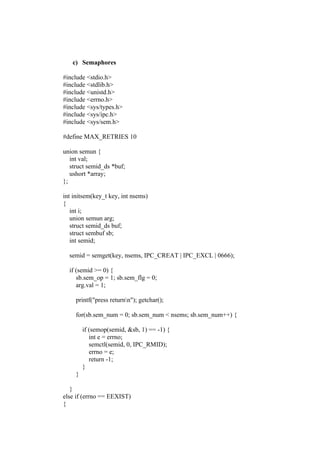 c) Semaphores

#include <stdio.h>
#include <stdlib.h>
#include <unistd.h>
#include <errno.h>
#include <sys/types.h>
#include <sys/ipc.h>
#include <sys/sem.h>

#define MAX_RETRIES 10

union semun {
   int val;
   struct semid_ds *buf;
   ushort *array;
};

int initsem(key_t key, int nsems)
{
   int i;
   union semun arg;
   struct semid_ds buf;
   struct sembuf sb;
   int semid;

  semid = semget(key, nsems, IPC_CREAT | IPC_EXCL | 0666);

  if (semid >= 0) {
     sb.sem_op = 1; sb.sem_flg = 0;
     arg.val = 1;

     printf("press returnn"); getchar();

     for(sb.sem_num = 0; sb.sem_num < nsems; sb.sem_num++) {

         if (semop(semid, &sb, 1) == -1) {
            int e = errno;
            semctl(semid, 0, IPC_RMID);
            errno = e;
            return -1;
         }
     }

   }
else if (errno == EEXIST)
{
 